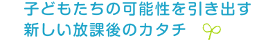 子どもたちの可能性を引き出す新しい放課後のカタチ 子どもたちの可能性を引き出す新しい放課後のカタチ